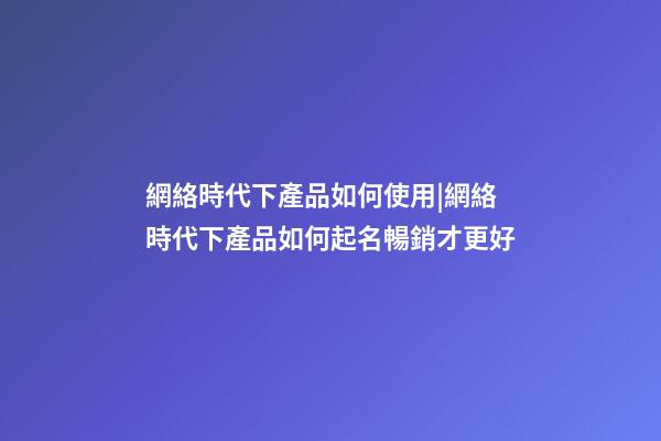 網絡時代下產品如何使用|網絡時代下產品如何起名暢銷才更好-第1張-公司起名-玄機派